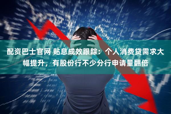 配资巴士官网 贴息成效跟踪：个人消费贷需求大幅提升，有股份行不少分行申请量翻倍