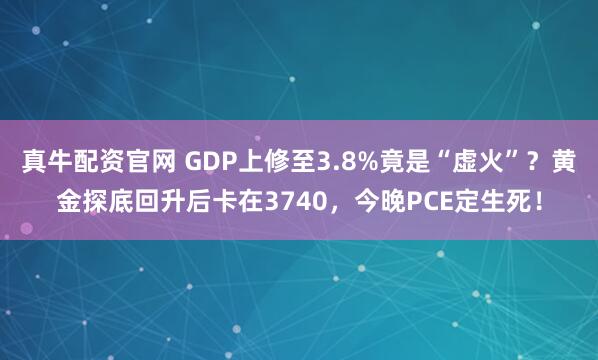 真牛配资官网 GDP上修至3.8%竟是“虚火”?黄金探底回升后卡在3740,今晚PCE定生死!