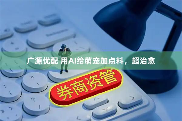 广源优配 用AI给萌宠加点料，超治愈