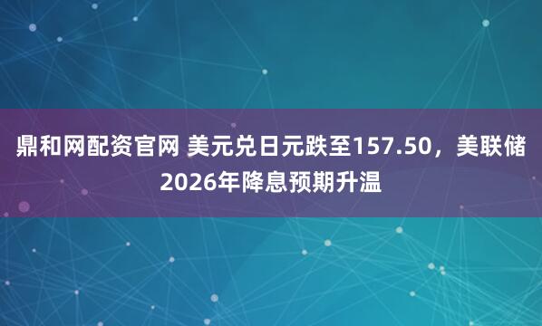 鼎和网配资官网 美元兑日元跌至157.50，美联储2026年降息预期升温