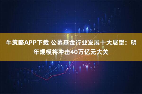 牛策略APP下载 公募基金行业发展十大展望：明年规模将冲击40万亿元大关
