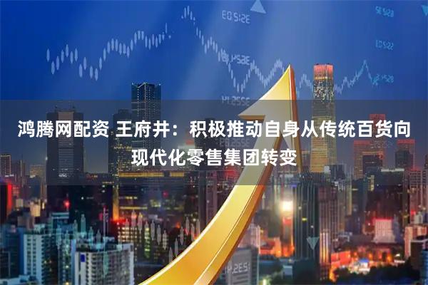 鸿腾网配资 王府井：积极推动自身从传统百货向现代化零售集团转变
