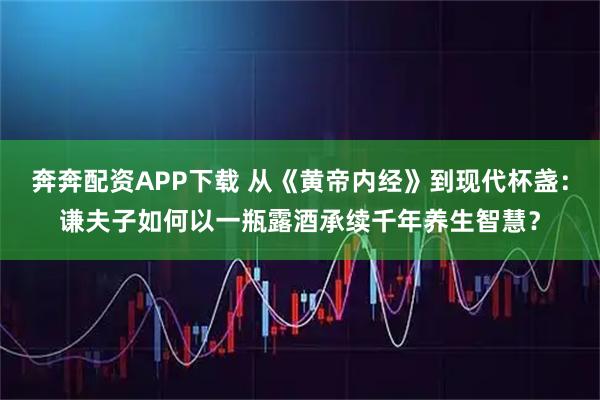 奔奔配资APP下载 从《黄帝内经》到现代杯盏：谦夫子如何以一瓶露酒承续千年养生智慧？