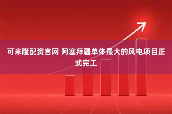 可米隆配资官网 阿塞拜疆单体最大的风电项目正式完工