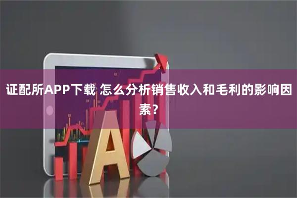 证配所APP下载 怎么分析销售收入和毛利的影响因素？