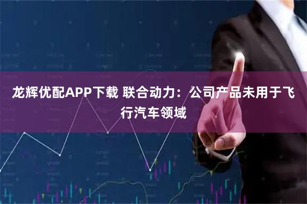 龙辉优配APP下载 联合动力：公司产品未用于飞行汽车领域