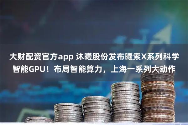 大财配资官方app 沐曦股份发布曦索X系列科学智能GPU！布局智能算力，上海一系列大动作