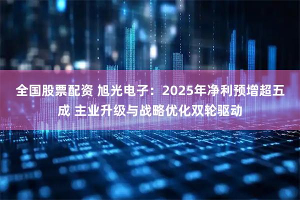 全国股票配资 旭光电子：2025年净利预增超五成 主业升级与战略优化双轮驱动