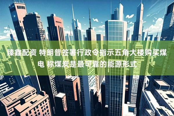 臻鑫配资 特朗普签署行政令指示五角大楼购买煤电 称煤炭是最可靠的能源形式