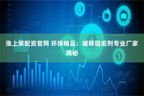 涨上策配资官网 环保精品：缓释阻垢剂专业厂家揭秘