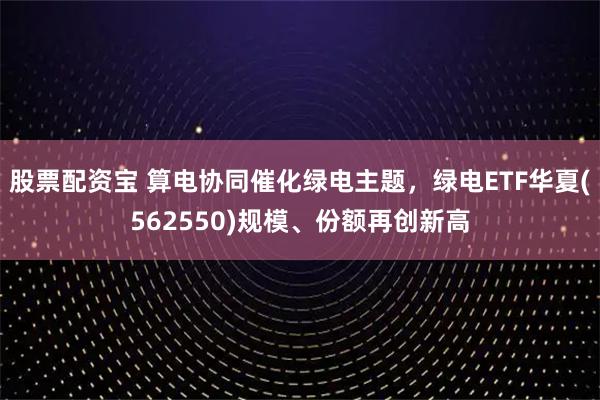 股票配资宝 算电协同催化绿电主题,绿电ETF华夏(562550)规模、份额再创新高