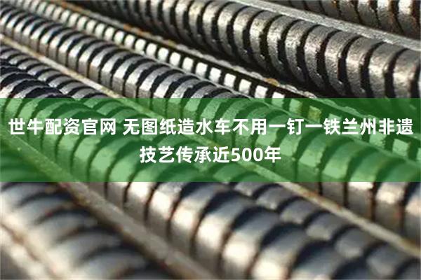 世牛配资官网 无图纸造水车不用一钉一铁　兰州非遗技艺传承近500年