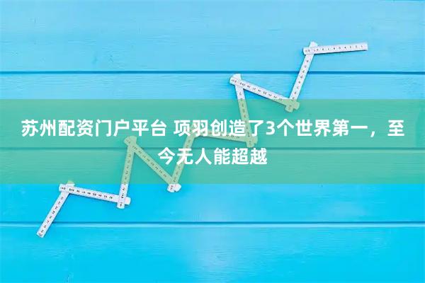 苏州配资门户平台 项羽创造了3个世界第一，至今无人能超越