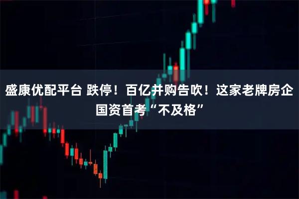 盛康优配平台 跌停！百亿并购告吹！这家老牌房企国资首考“不及格”