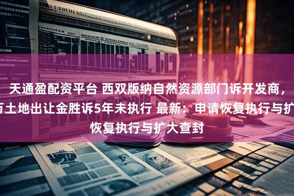 天通盈配资平台 西双版纳自然资源部门诉开发商，8000万土地出让金胜诉5年未执行 最新：申请恢复执行与扩大查封